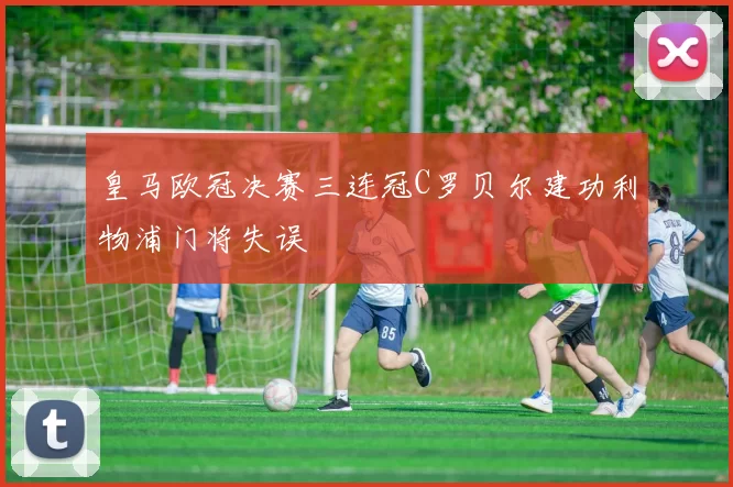 皇马欧冠决赛三连冠C罗贝尔建功利物浦门将失误