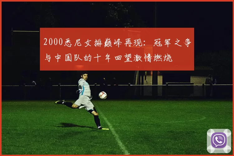 2000悉尼女排巅峰再现：冠军之争与中国队的十年回望激情燃烧