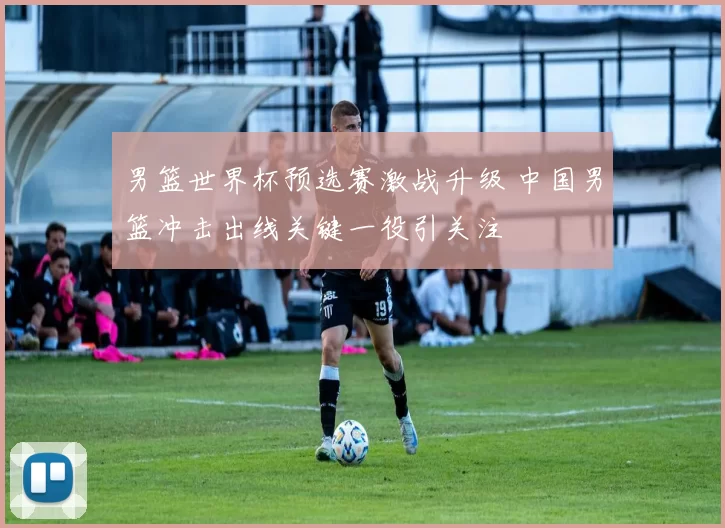 男篮世界杯预选赛激战升级 中国男篮冲击出线关键一役引关注