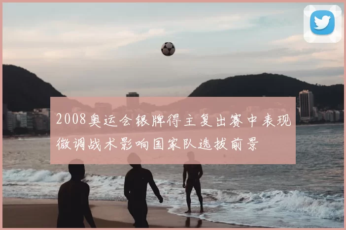 2008奥运会银牌得主复出赛中表现微调战术影响国家队选拔前景