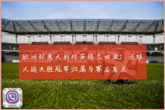 欧洲杯意大利对英格兰回放:点球大战决胜冠军归属与赛后看点