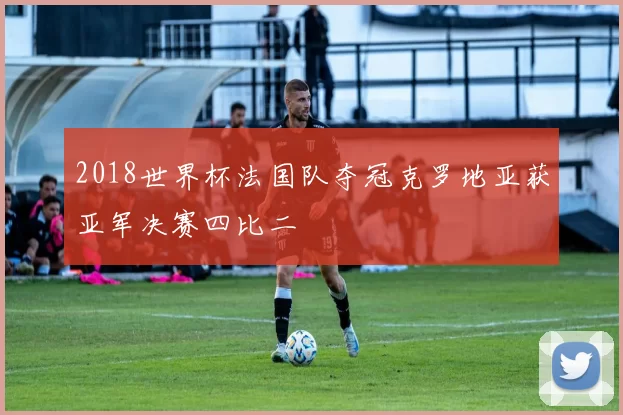2018世界杯法国队夺冠克罗地亚获亚军决赛四比二