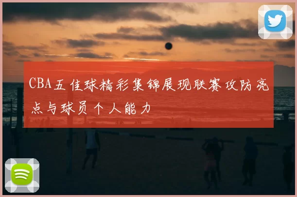 CBA五佳球精彩集锦展现联赛攻防亮点与球员个人能力