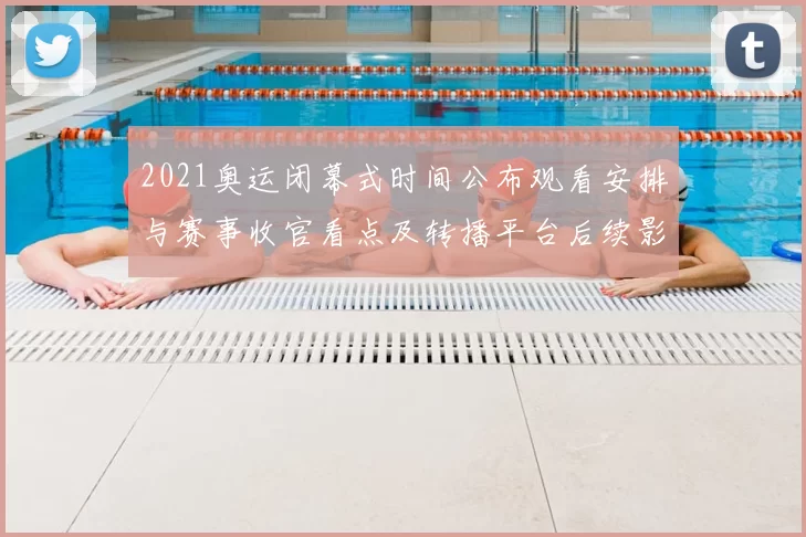 2021奥运闭幕式时间公布观看安排与赛事收官看点及转播平台后续影响