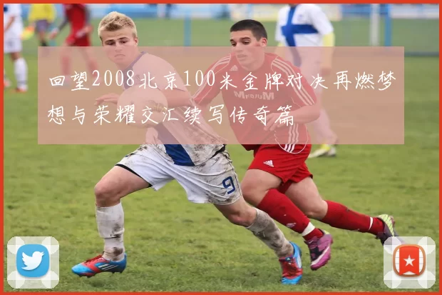 回望2008北京100米金牌对决再燃梦想与荣耀交汇续写传奇篇